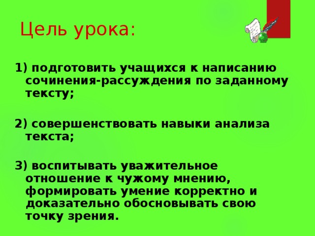 Цель урока: 1) подготовить учащихся к написанию сочинения-рассуждения по заданному тексту;   2) совершенствовать навыки анализа текста;   3) воспитывать уважительное отношение к чужому мнению, формировать умение корректно и доказательно обосновывать свою точку зрения. 