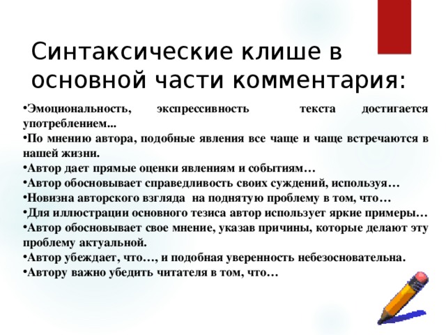 Синтаксические клише в основной части комментария:  Эмоциональность, экспрессивность текста достигается употреблением... По мнению автора, подобные явления все чаще и чаще встречаются в нашей жизни. Автор дает прямые оценки явлениям и событиям… Автор обосновывает справедливость своих суждений, используя… Новизна авторского взгляда на поднятую проблему в том, что… Для иллюстрации основного тезиса автор использует яркие примеры… Автор обосновывает свое мнение, указав причины, которые делают эту проблему актуальной. Автор убеждает, что…, и подобная уверенность небезосновательна. Автору важно убедить читателя в том, что… 