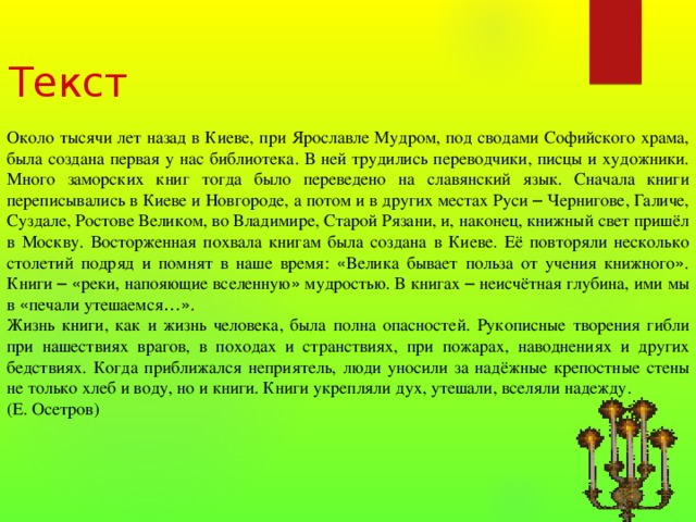 Текст Около тысячи лет назад в Киеве, при Ярославле Мудром, под сводами Софийского храма, была создана первая у нас библиотека. В ней трудились переводчики, писцы и художники. Много заморских книг тогда было переведено на славянский язык. Сначала книги переписывались в Киеве и Новгороде, а потом и в других местах Руси – Чернигове, Галиче, Суздале, Ростове Великом, во Владимире, Старой Рязани, и, наконец, книжный свет пришёл в Москву. Восторженная похвала книгам была создана в Киеве. Её повторяли несколько столетий подряд и помнят в наше время: « Велика бывает польза от учения книжного » . Книги –  « реки, напояющие вселенную » мудростью. В книгах – неисчётная глубина, ими мы в « печали утешаемся …» . Жизнь книги, как и жизнь человека, была полна опасностей. Рукописные творения гибли при нашествиях врагов, в походах и странствиях, при пожарах, наводнениях и других бедствиях. Когда приближался неприятель, люди уносили за надёжные крепостные стены не только хлеб и воду, но и книги. Книги укрепляли дух, утешали, вселяли надежду. (Е. Осетров) 