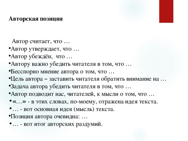 Авторская позиция    Автор считает, что … Автор утверждает, что … Автор убеждён, что … Автору важно убедить читателя в том, что … Бесспорно мнение автора о том, что … Цель автора – заставить читателя обратить внимание на … Задача автора убедить читателя в том, что … Автор подводит нас, читателей, к мысли о том, что … «…» - в этих словах, по-моему, отражена идея текста. …  - вот основная идея (мысль) текста. Позиция автора очевидна: … …  - вот итог авторских раздумий. 