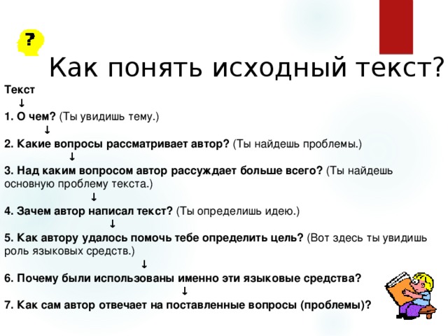 Как понять исходный текст? Текст ↓ 1. О чем? (Ты увидишь тему.) ↓ 2. Какие вопросы рассматривает автор? (Ты найдешь проблемы.) ↓ 3. Над каким вопросом автор рассуждает больше всего? (Ты найдешь основную проблему текста.) ↓ 4. Зачем автор написал текст? (Ты определишь идею.) ↓ 5. Как автору удалось помочь тебе определить цель? (Вот здесь ты увидишь роль языковых средств.) ↓ 6. Почему были использованы именно эти языковые средства? ↓ 7. Как сам автор отвечает на поставленные вопросы (проблемы)? 