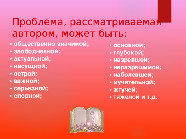 Проблема, рассматриваемая автором, может быть: • общественно значимой; • злободневной; • актуальной; • насущной; • острой; • важной; • серьезной; • спорной; • основной; • глубокой; • назревшей; • неразрешимой; • наболевшей; • мучительной; • жгучей; • тяжелой и т.д. 