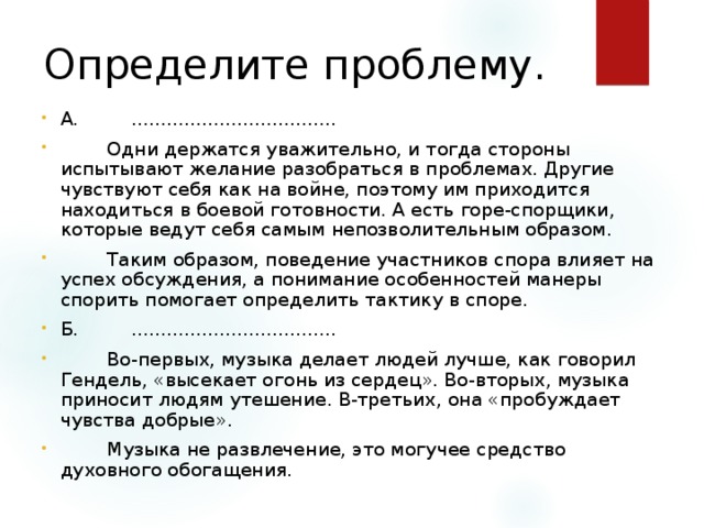 Определите проблему. А.         ...................................          Одни держатся уважительно, и тогда стороны испытывают желание разобраться в проблемах. Другие чувствуют себя как на войне, поэтому им приходится находиться в боевой готовности. А есть горе-спорщики, которые ведут себя самым непозволительным образом.          Таким образом, поведение участников спора влияет на успех обсуждения, а понимание особенностей манеры спорить помогает определить тактику в споре. Б.         ...................................          Во-первых, музыка делает людей лучше, как говорил Гендель, «высекает огонь из сердец». Во-вторых, музыка приносит людям утешение. В-третьих, она «пробуждает чувства добрые».          Музыка не развлечение, это могучее средство духовного обогащения.  