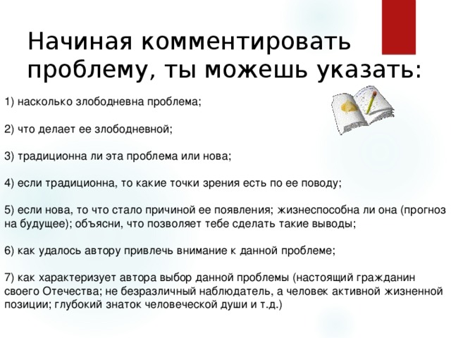 Начиная комментировать проблему, ты можешь указать: 1) насколько злободневна проблема; 2) что делает ее злободневной; 3) традиционна ли эта проблема или нова; 4) если традиционна, то какие точки зрения есть по ее поводу; 5) если нова, то что стало причиной ее появления; жизнеспособна ли она (прогноз на будущее); объясни, что позволяет тебе сделать такие выводы; 6) как удалось автору привлечь внимание к данной проблеме; 7) как характеризует автора выбор данной проблемы (настоящий гражданин своего Отечества; не безразличный наблюдатель, а человек активной жизненной позиции; глубокий знаток человеческой души и т.д.) 