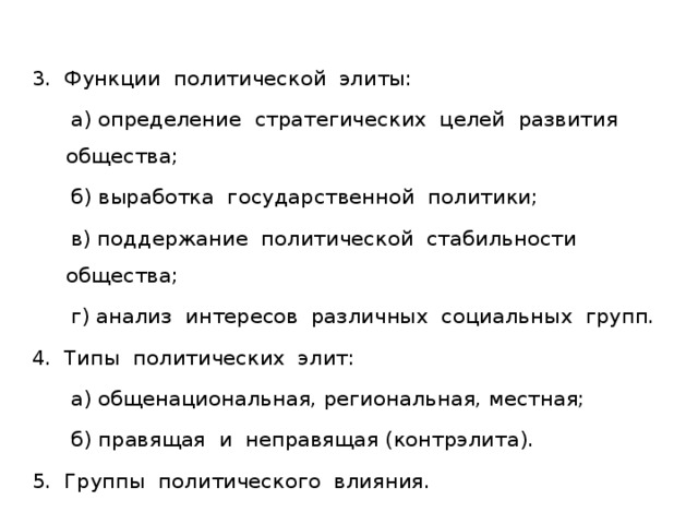 3. Функции политической элиты:  а) определение стратегических целей развития общества;  б) выработка государственной политики;  в) поддержание политической стабильности общества;  г) анализ интересов различных социальных групп. 4. Типы политических элит:  а) общенациональная, региональная, местная;  б) правящая и неправящая (контрэлита). 5. Группы политического влияния. 