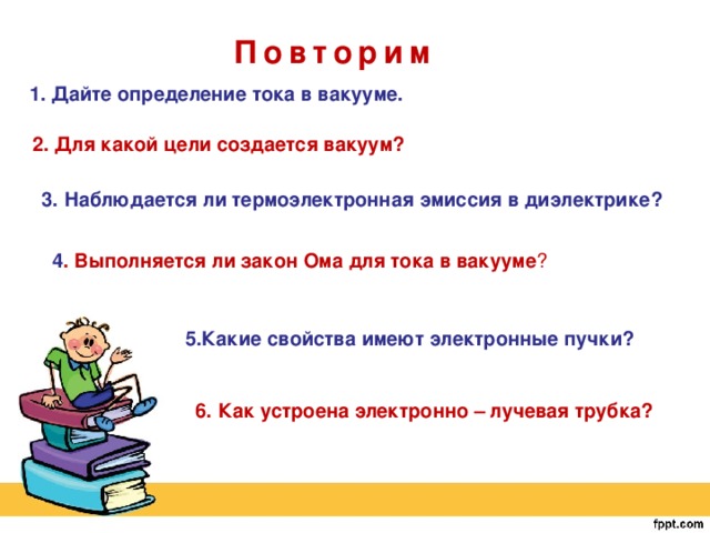 Повторим 1. Дайте определение тока в вакууме. 2. Для какой цели создается вакуум? 3. Наблюдается ли термоэлектронная эмиссия в диэлектрике? 4 . Выполняется ли закон Ома для тока в вакууме ? 5.Какие свойства имеют электронные пучки? 6. Как устроена электронно – лучевая трубка? 