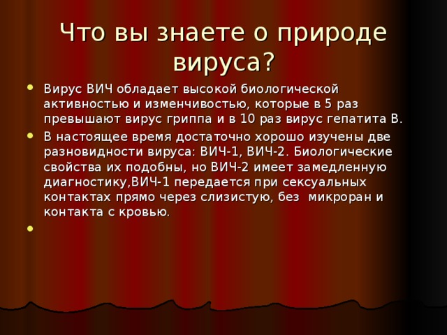 Что вы знаете о природе вируса? Вирус ВИЧ обладает высокой биологической активностью и изменчивостью, которые в 5 раз превышают вирус гриппа и в 10 раз вирус гепатита В. В настоящее время достаточно хорошо изучены две разновидности вируса: ВИЧ-1, ВИЧ-2. Биологические свойства их подобны, но ВИЧ-2 имеет замедленную диагностику,ВИЧ-1 передается при сексуальных контактах прямо через слизистую, без микроран и контакта с кровью. 