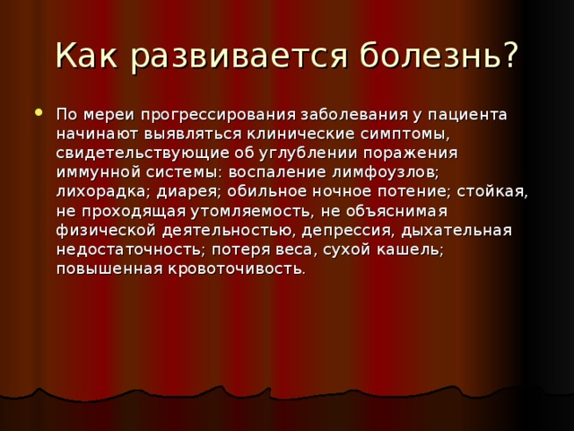 Как развивается болезнь? По мереи прогрессирования заболевания у пациента начинают выявляться клинические симптомы, свидетельствующие об углублении поражения иммунной системы: воспаление лимфоузлов; лихорадка; диарея; обильное ночное потение; стойкая, не проходящая утомляемость, не объяснимая физической деятельностью, депрессия, дыхательная недостаточность; потеря веса, сухой кашель; повышенная кровоточивость. 