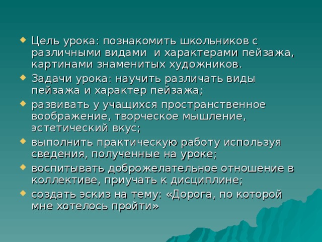 Цель урока: познакомить школьников с различными видами и характерами пейзажа, картинами знаменитых художников. Задачи урока: научить различать виды пейзажа и характер пейзажа; развивать у учащихся пространственное воображение, творческое мышление, эстетический вкус; выполнить практическую работу используя сведения, полученные на уроке; воспитывать доброжелательное отношение в коллективе, приучать к дисциплине; создать эскиз на тему: «Дорога, по которой мне хотелось пройти»