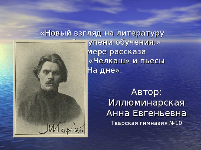 «Новый взгляд на литературу третьей ступени обучения.»  На примере рассказа М.Горького «Челкаш» и пьесы «На дне». Автор: Иллюминарская Анна Евгеньевна Тверская гимназия №10