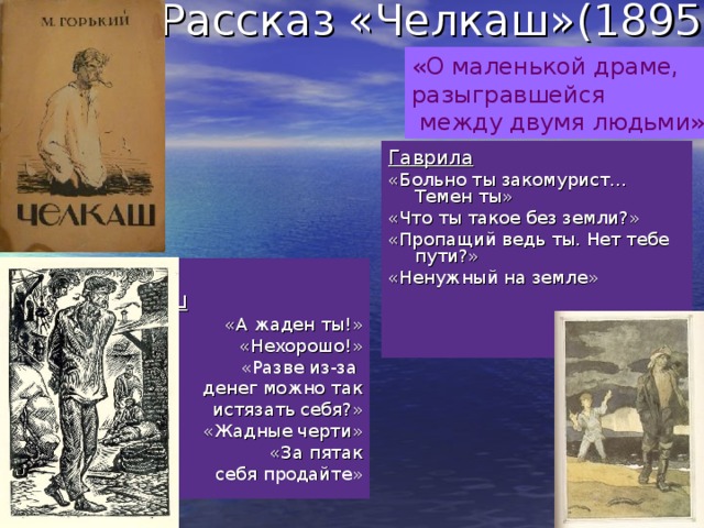 Рассказ «Челкаш»(1895г.) «О маленькой драме, разыгравшейся  между двумя людьми» Гаврила «Больно ты закомурист… Темен ты» «Что ты такое без земли?» «Пропащий ведь ты. Нет тебе пути?» «Ненужный на земле»  Челкаш «А жаден ты!» «Нехорошо!»  «Разве из-за  денег можно так  истязать себя?» «Жадные черти» «За пятак  себя продайте»