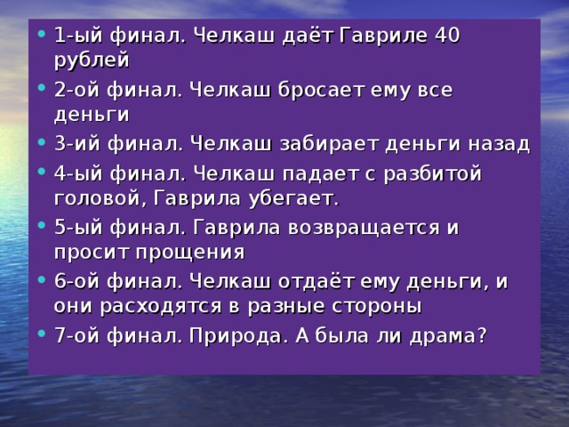 1-ый финал. Челкаш даёт Гавриле 40 рублей 2-ой финал. Челкаш бросает ему все деньги 3-ий финал. Челкаш забирает деньги назад 4-ый финал. Челкаш падает с разбитой головой, Гаврила убегает. 5-ый финал. Гаврила возвращается и просит прощения 6-ой финал. Челкаш отдаёт ему деньги, и они расходятся в разные стороны 7-ой финал. Природа. А была ли драма?