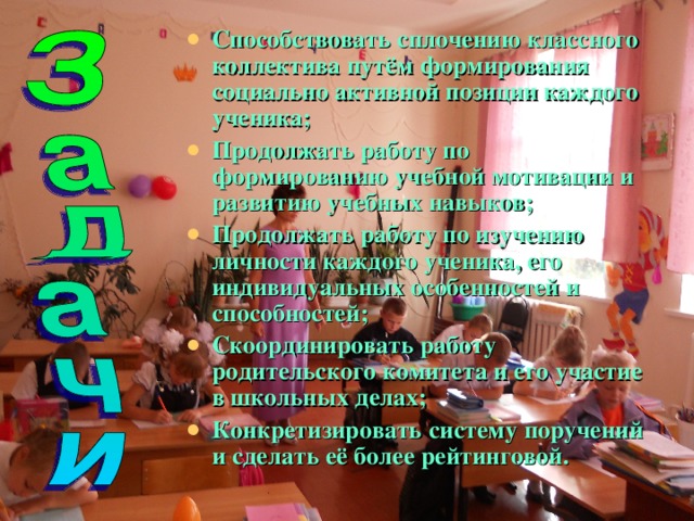Способствовать сплочению классного коллектива путём формирования социально активной позиции каждого ученика; Продолжать работу по формированию учебной мотивации и развитию учебных навыков; Продолжать работу по изучению личности каждого ученика, его индивидуальных особенностей и способностей; Скоординировать работу родительского комитета и его участие в школьных делах; Конкретизировать систему поручений и сделать её более рейтинговой. 