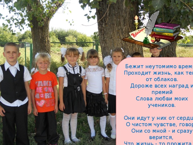 Бежит неутомимо время,  Проходит жизнь, как тень от облаков.  Дороже всех наград и премий  Слова любви моих учеников.   Они идут у них от сердца,  О чистом чувстве, говоря  Они со мной - и сразу верится,  Что жизнь - то прожита не зря! Л.Синькова 