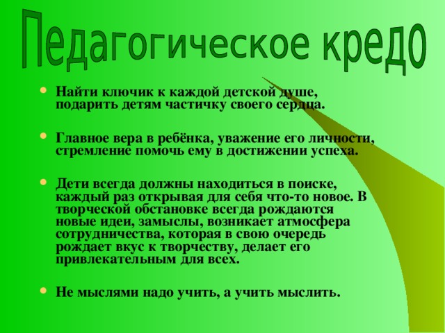Найти ключик к каждой детской душе, подарить детям частичку своего сердца.  Главное вера в ребёнка, уважение его личности, стремление помочь ему в достижении успеха.  Дети всегда должны находиться в поиске, каждый раз открывая для себя что-то новое. В творческой обстановке всегда рождаются новые идеи, замыслы, возникает атмосфера сотрудничества, которая в свою очередь рождает вкус к творчеству, делает его привлекательным для всех.  Не мыслями надо учить, а учить мыслить. 
