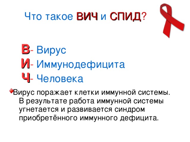 Что такое ВИЧ и СПИД ? В -  Вирус   И -  Иммунодефицита   Ч - Человека Вирус поражает клетки иммунной системы. В результате работа иммунной системы угнетается и развивается синдром приобретённого иммунного дефицита.  