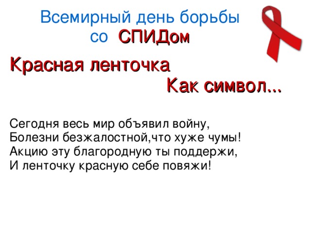 Всемирный день борьбы  со СПИДом Красная ленточка  Как символ... Сегодня весь мир объявил войну, Болезни безжалостной,что хуже чумы! Акцию эту благородную ты поддержи, И ленточку красную себе повяжи!  