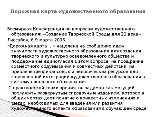 Дорожная карта художественного образования   Всемирная Конференция по вопросам художественного образования: «Создание Творческой Среды для 21 века» Лиссабон, 6-9 марта 2006 «Дорожная карта …» нацелена на сообщение идеи значимости художественного образования для создания творческого и культурно осведомленного общества и поддержание единогласия в этом вопросе; на поощрение совместного обдумывания и совместных действий; на привлечение финансовых и человеческих ресурсов для завершенной интеграции художественного образования в систему школьного образования.  С практической точки зрения, он задуман как могущий послужить развернутым справочным изданием, которое в общих чертах дает понятие о конкретных изменениях и шагах, необходимых для введения или развития художественного аспекта образования в обучающей среде. 