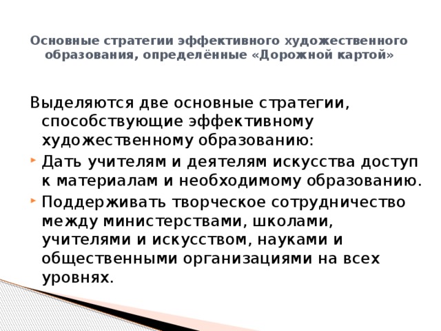 Основные стратегии эффективного художественного образования, определённые «Дорожной картой»   Выделяются две основные стратегии, способствующие эффективному художественному образованию: Дать учителям и деятелям искусства доступ к материалам и необходимому образованию. Поддерживать творческое сотрудничество между министерствами, школами, учителями и искусством, науками и общественными организациями на всех уровнях. 