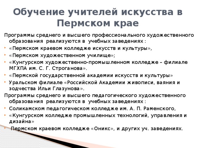 Обучение учителей искусства в Пермском крае Программы среднего и высшего профессионального художественного образования реализуются в  учебных заведениях : «Пермском краевом колледже искусств и культуры», «Пермском художественном училище»; «Кунгурском художественно-промышленном колледже – филиале МГХПА им. С. Г. Строганова». «Пермской государственной академии искусств и культуры» Уральском филиале «Российской Академии живописи, ваяния и зодчества Ильи Глазунова». Программы среднего и высшего педагогического художественного образования реализуются в  учебных заведениях : Соликамском педагогическом колледже им. А. П. Раменского, «Кунгурском колледже промышленных технологий, управления и дизайна»  Пермском краевом колледже «Оникс», и других уч. заведениях. 