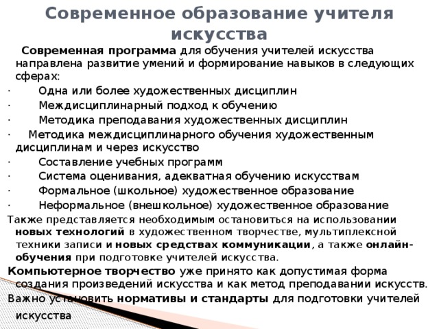 Современное образование учителя искусства  Современная программа для обучения учителей искусства направлена развитие умений и формирование навыков в следующих сферах: · Одна или более художественных дисциплин · Междисциплинарный подход к обучению · Методика преподавания художественных дисциплин · Методика междисциплинарного обучения художественным дисциплинам и через искусство · Составление учебных программ · Система оценивания, адекватная обучению искусствам · Формальное (школьное) художественное образование · Неформальное (внешкольное) художественное образование Также представляется необходимым остановиться на использовании новых технологий в художественном творчестве, мультиплексной техники записи и новых средствах коммуникации , а также онлайн-обучения при подготовке учителей искусства. Компьютерное творчество уже принято как допустимая форма создания произведений искусства и как метод преподавании искусств. Важно установить нормативы и стандарты для подготовки учителей искусства  