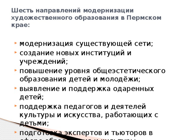 Шесть направлений модернизации художественного образования в Пермском крае: модернизация существующей сети; создание новых институций и учреждений; повышение уровня общеэстетического образования детей и молодёжи; выявление и поддержка одаренных детей; поддержка педагогов и деятелей культуры и искусства, работающих с детьми; подготовка экспертов и тьюторов в сфере образования и культуры 