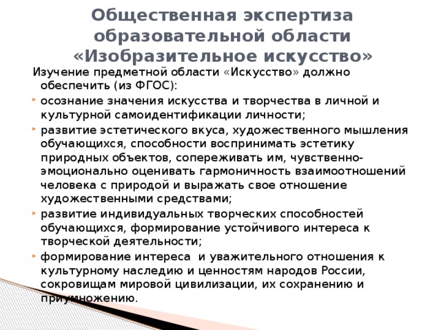 Общественная экспертиза образовательной области «Изобразительное искусство» Изучение предметной области «Искусство» должно обеспечить (из ФГОС):  осознание значения искусства и творчества в личной и культурной самоидентификации личности; развитие эстетического вкуса, художественного мышления обучающихся, способности воспринимать эстетику природных объектов, сопереживать им, чувственно-эмоционально оценивать гармоничность взаимоотношений человека с природой и выражать свое отношение художественными средствами; развитие индивидуальных творческих способностей обучающихся, формирование устойчивого интереса к творческой деятельности; формирование интереса  и уважительного отношения к культурному наследию и ценностям народов России,  сокровищам мировой цивилизации, их сохранению и приумножению. 