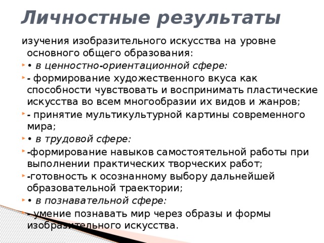 Личностные результаты изучения изобразительного искусства на уровне основного общего образования:  • в ценностно-ориентационной сфере: - формирование художественного вкуса как способности чувствовать и воспринимать пластические искусства во всем многообразии их видов и жанров; - принятие мультикультурной картины современного мира; • в трудовой сфере: - формирование навыков самостоятельной работы при выполнении практических творческих работ; - готовность к осознанному выбору дальнейшей образовательной траектории; • в познавательной сфере: - умение познавать мир через образы и формы изобразительного искусства. 