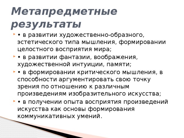 Метапредметные результаты • в развитии художественно-образного, эстетического типа мышления, формировании целостного восприятия мира; • в развитии фантазии, воображения, художественной интуиции, памяти; • в формировании критического мышления, в способности аргументировать свою точку зрения по отношению к различным произведениям изобразительного искусства; • в получении опыта восприятия произведений искусства как основы формирования коммуникативных умений. 