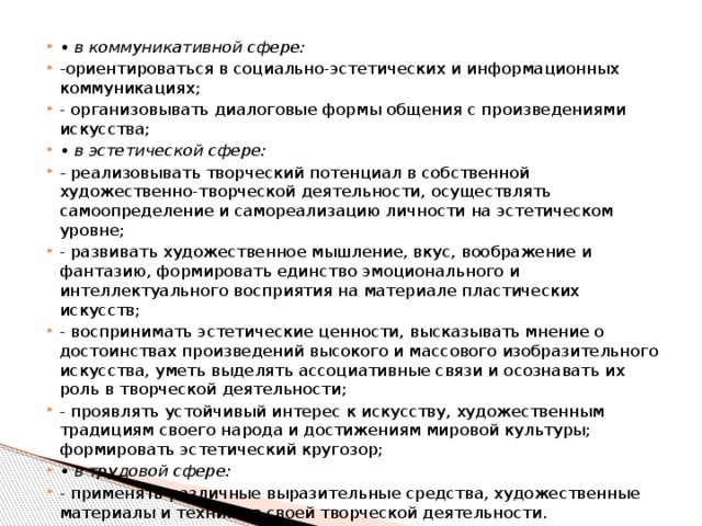 • в коммуникативной сфере: - ориентироваться в социально-эстетических и информационных коммуникациях; - организовывать диалоговые формы общения с произведениями искусства; • в эстетической сфере: - реализовывать творческий потенциал в собственной художественно-творческой деятельности, осуществлять самоопределение и самореализацию личности на эстетическом уровне; - развивать художественное мышление, вкус, воображение и фантазию, формировать единство эмоционального и интеллектуального восприятия на материале пластических искусств; - воспринимать эстетические ценности, высказывать мнение о достоинствах произведений высокого и массового изобразительного искусства, уметь выделять ассоциативные связи и осознавать их роль в творческой деятельности; - проявлять устойчивый интерес к искусству, художественным традициям своего народа и достижениям мировой культуры; формировать эстетический кругозор; • в трудовой сфере: - применять различные выразительные средства, художественные материалы и техники в своей творческой деятельности. 