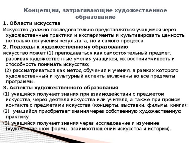 Концепции, затрагивающие художественное образование   1. Области искусства Искусство должно последовательно представляться учащимся через художественные практики и эксперименты и культивировать ценность не только получения результата, но и самого процесса. 2. Подходы к художественному образованию искусство может (1) преподаваться как самостоятельный предмет, развивая художественные умения учащихся, их восприимчивость и способность понимать искусство;  (2) рассматриваться как метод обучения и учения, в рамках которого художественный и культурный аспекты включены во все предметы программы. 3. Аспекты художественного образования (1) учащийся получает знания при взаимодействии с предметом искусства, через деятеля искусства или учителя, а также при прямом контакте с предметами искусства (концерты, выставки, фильмы, книги); (2) учащийся приобретает знания через собственную художественную практику (3) учащийся получает знания через исследование и изучение (художественной формы, взаимоотношений искусства и истории). 