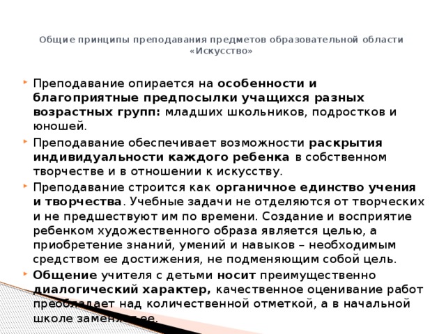 Общие принципы преподавания предметов образовательной области «Искусство»   Преподавание опирается на особенности и благоприятные предпосылки учащихся разных возрастных групп: младших школьников, подростков и юношей. Преподавание обеспечивает возможности раскрытия индивидуальности каждого ребенка в собственном творчестве и в отношении к искусству. Преподавание строится как органичное единство учения и творчества . Учебные задачи не отделяются от творческих и не предшествуют им по времени. Создание и восприятие ребенком художественного образа является целью, а приобретение знаний, умений и навыков – необходимым средством ее достижения, не подменяющим собой цель. Общение учителя с детьми носит преимущественно диалогический характер, качественное оценивание работ преобладает над количественной отметкой, а в начальной школе заменяет ее. 
