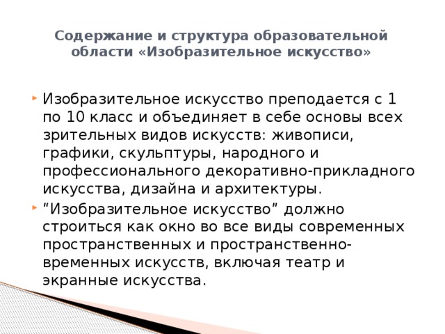 Содержание и структура образовательной области «Изобразительное искусство»   Изобразительное искусство преподается с 1 по 10 класс и объединяет в себе основы всех зрительных видов искусств: живописи, графики, скульптуры, народного и профессионального декоративно-прикладного искусства, дизайна и архитектуры. “ Изобразительное искусство” должно строиться как окно во все виды современных пространственных и пространственно-временных искусств, включая театр и экранные искусства. 