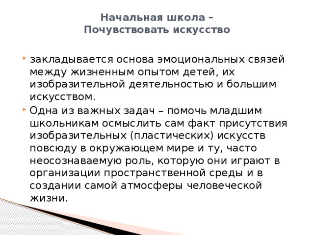 Начальная школа –  Почувствовать искусство   закладывается основа эмоциональных связей между жизненным опытом детей, их изобразительной деятельностью и большим искусством. Одна из важных задач – помочь младшим школьникам осмыслить сам факт присутствия изобразительных (пластических) искусств повсюду в окружающем мире и ту, часто неосознаваемую роль, которую они играют в организации пространственной среды и в создании самой атмосферы человеческой жизни. 