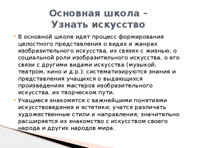 Основная школа –  Узнать искусство В основной школе идет процесс формирования целостного представления о видах и жанрах изобразительного искусства, их связях с жизнью, о социальной роли изобразительного искусства, о его связи с другими видами искусства (музыкой, театром, кино и д.р.); систематизируются знания и представления учащихся о выдающихся произведениях мастеров изобразительного искусства, их творческом пути. Учащиеся знакомятся с важнейшими понятиями искусствоведения и эстетики; учатся различать художественные стили и направления; значительно расширяется их знакомство с искусством своего народа и других народов мира. 