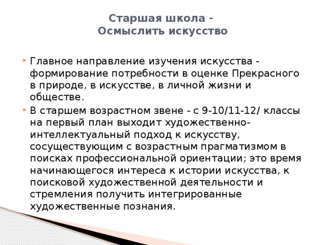 Старшая школа -   Осмыслить искусство   Главное направление изучения искусства - формирование потребности в оценке Прекрасного в природе, в искусстве, в личной жизни и обществе. В старшем возрастном звене - с 9-10/11-12/ классы на первый план выходит художественно-интеллектуальный подход к искусству, сосуществующим с возрастным прагматизмом в поисках профессиональной ориентации; это время начинающегося интереса к истории искусства, к поисковой художественной деятельности и стремления получить интегрированные художественные познания. 