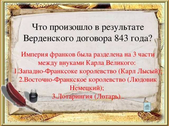 Что произошло в результате Верденского договора 843 года? Империя франков была разделена на 3 части между внуками Карла Великого: 1.Западно-Франксоке королевство (Карл Лысый); 2.Восточно-Франкское королевство (Людовик Немецкий); 3.Лотарингия (Лотарь) . 
