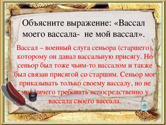Объясните выражение: «Вассал моего вассала- не мой вассал». Вассал – военный слуга сеньора (старшего), которому он давал вассальную присягу. Но сеньор был тоже чьим-то вассалом и также был связан присягой со старшим. Сеньор мог приказывать только своему вассалу, но не мог ничего требовать непосредственно у вассала своего вассала. 