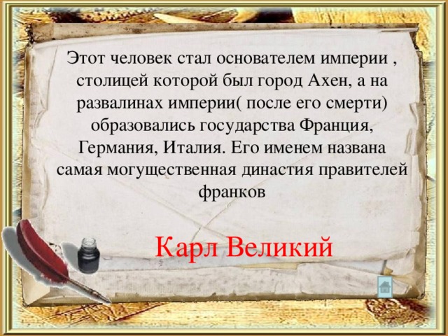 Этот человек стал основателем империи , столицей которой был город Ахен, а на развалинах империи( после его смерти) образовались государства Франция, Германия, Италия. Его именем названа самая могущественная династия правителей франков Карл Великий 