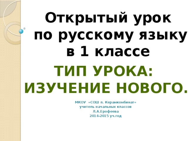 Открытый урок  по русскому языку в 1 классе           МКОУ «СОШ п. Керамкомбинат» учитель начальных классов Л.А.Ерофеева 2014-2015 уч.год Тип урока: Изучение нового.