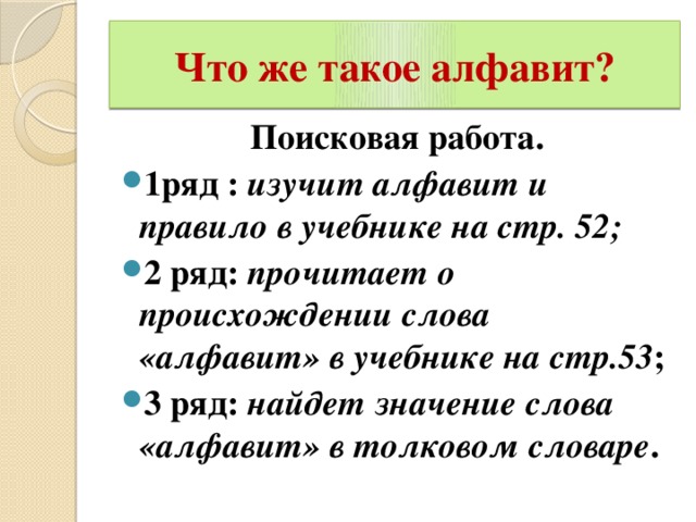 Что же такое алфавит? Поисковая работа. 1ряд : изучит алфавит и правило в учебнике на стр. 52; 2 ряд: прочитает о происхождении слова «алфавит» в учебнике на стр.53 ; 3 ряд: найдет значение слова «алфавит» в толковом словаре .