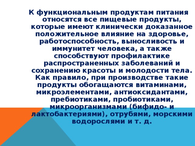 К функциональным продуктам питания относятся все пищевые продукты, которые имеют клинически доказанное положительное влияние на здоровье, работоспособность, выносливость и иммунитет человека, а также способствуют профилактике распространенных заболеваний и сохранению красоты и молодости тела. Как правило, при производстве такие продукты обогащаются витаминами, микроэлементами, антиоксидантами, пребиотиками, пробиотиками, микроорганизмами (бифидо- и лактобактериями), отрубями, морскими водорослями и т. д. 
