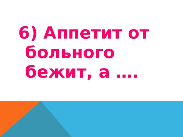 6) Аппетит от больного бежит, а …. 