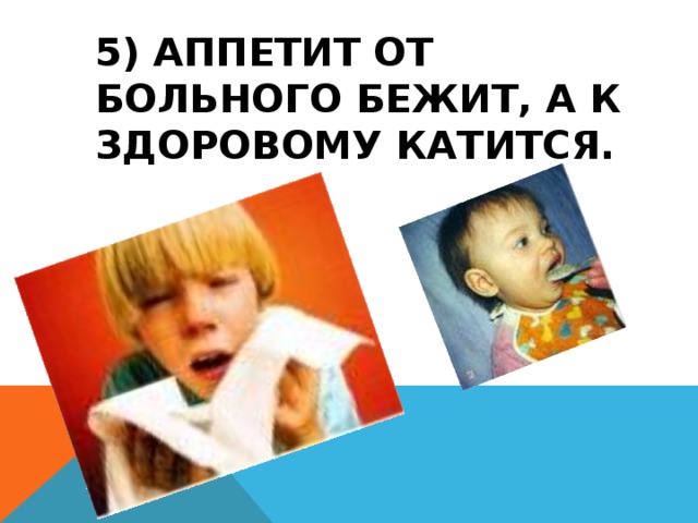 5) АППЕТИТ ОТ БОЛЬНОГО БЕЖИТ, А К ЗДОРОВОМУ КАТИТСЯ.   