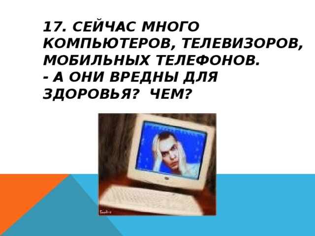 17. СЕЙЧАС МНОГО КОМПЬЮТЕРОВ, ТЕЛЕВИЗОРОВ, МОБИЛЬНЫХ ТЕЛЕФОНОВ.  - А ОНИ ВРЕДНЫ ДЛЯ ЗДОРОВЬЯ? ЧЕМ?    