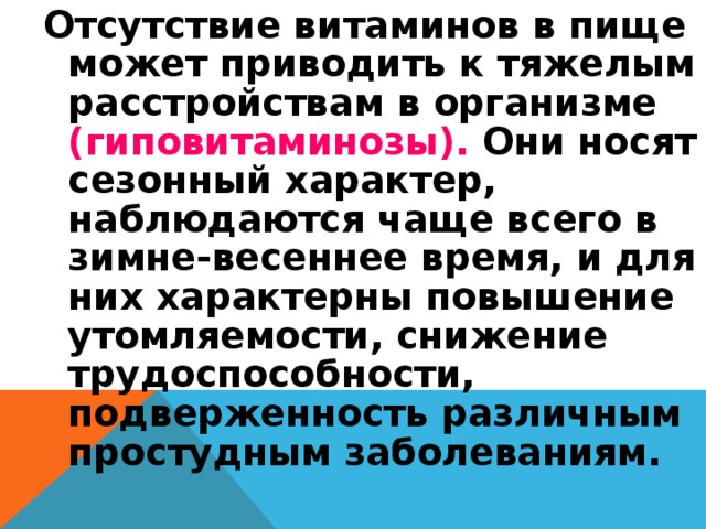 Отсутствие витаминов в пище может приводить к тяжелым расстройствам в организме (гиповитаминозы). Они носят сезонный характер, наблюдаются чаще всего в зимне-весеннее время, и для них характерны повышение утомляемости, снижение трудоспособности, подверженность различным простудным заболеваниям. 