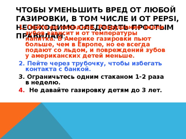 ЧТОБЫ УМЕНЬШИТЬ ВРЕД ОТ ЛЮБОЙ ГАЗИРОВКИ, В ТОМ ЧИСЛЕ И ОТ PEPSI, НЕОБХОДИМО СЛЕДОВАТЬ ПРОСТЫМ ПРАВИЛАМ :   1. Пейте ее холодной. Разрушение эмали зубов зависит и от температуры напитка. В Америке газировки пьют больше, чем в Европе, но ее всегда подают со льдом, и повреждений зубов у американских детей меньше. 2. Пейте через трубочку, чтобы избегать контакта с банкой. 3. Ограничьтесь одним стаканом 1-2 раза в неделю. 4. Не давайте газировку детям до 3 лет. 