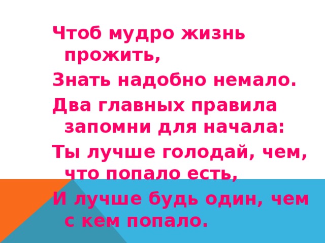 Чтоб мудро жизнь прожить, Знать надобно немало. Два главных правила запомни для начала: Ты лучше голодай, чем, что попало есть, И лучше будь один, чем с кем попало. 