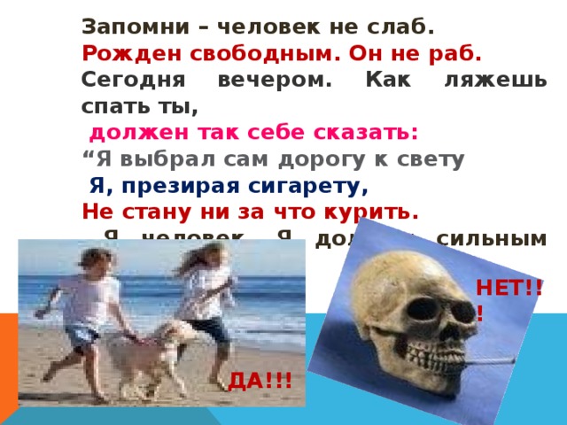 Запомни – человек не слаб. Рожден свободным. Он не раб. Сегодня вечером. Как ляжешь спать ты,  должен так себе сказать: “ Я выбрал сам дорогу к свету  Я, презирая сигарету, Не стану ни за что курить.  Я человек. Я должен сильным быть!” НЕТ!!! ДА!!! 