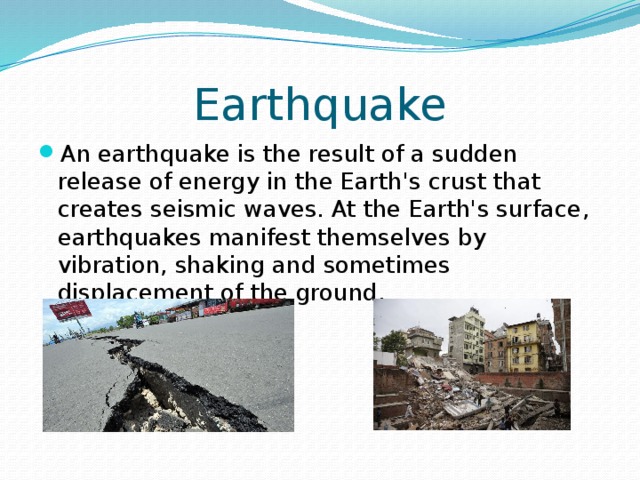 Earthquake An earthquake is the result of a sudden release of energy in the Earth's crust that creates seismic waves. At the Earth's surface, earthquakes manifest themselves by vibration, shaking and sometimes displacement of the ground. 